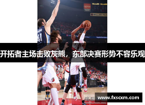 开拓者主场击败灰熊，东部决赛形势不容乐观