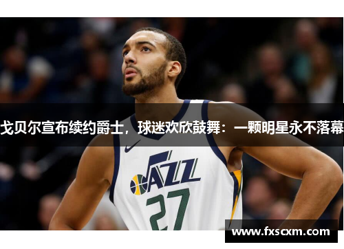戈贝尔宣布续约爵士，球迷欢欣鼓舞：一颗明星永不落幕