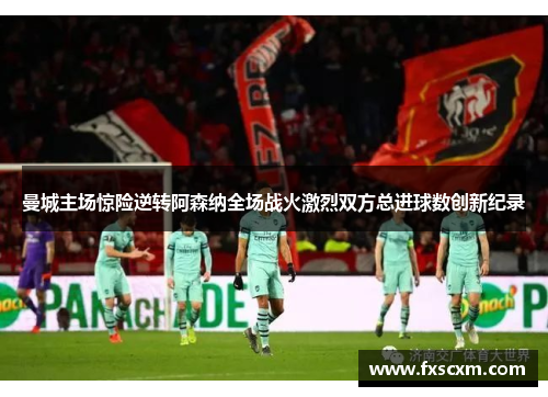 曼城主场惊险逆转阿森纳全场战火激烈双方总进球数创新纪录