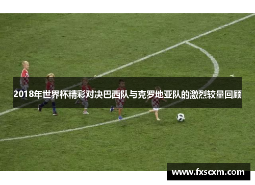 2018年世界杯精彩对决巴西队与克罗地亚队的激烈较量回顾