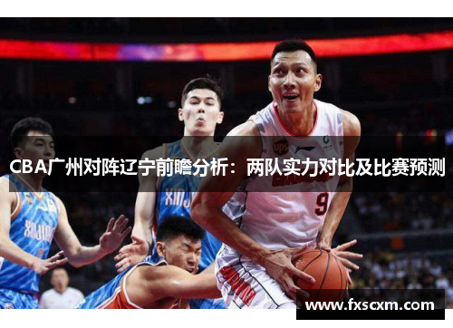 CBA广州对阵辽宁前瞻分析：两队实力对比及比赛预测