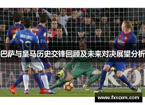 巴萨与皇马历史交锋回顾及未来对决展望分析