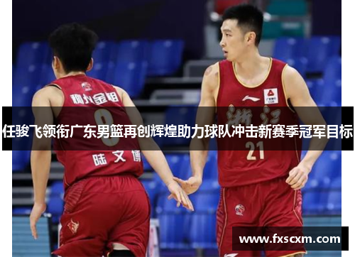 任骏飞领衔广东男篮再创辉煌助力球队冲击新赛季冠军目标